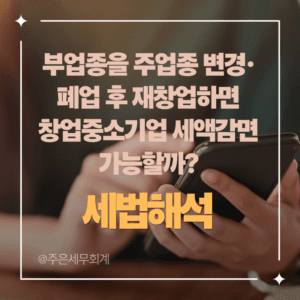 부업종을 주업종 변경·폐업 후 재창업하면 창업중소기업 세액감면 가능할까?